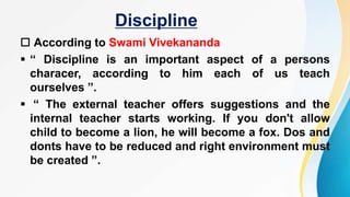 Discipline
 According to Swami Vivekananda
 “ Discipline is an important aspect of a persons
characer, according to him each of us teach
ourselves ”.
 “ The external teacher offers suggestions and the
internal teacher starts working. If you don't allow
child to become a lion, he will become a fox. Dos and
donts have to be reduced and right environment must
be created ”.
 