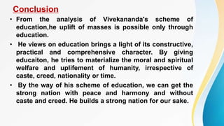 Conclusion
• From the analysis of Vivekananda's scheme of
education,he uplift of masses is possible only through
education.
• He views on education brings a light of its constructive,
practical and comprehensive character. By giving
educaiton, he tries to materialize the moral and spiritual
welfare and uplifement of humanity, irrespective of
caste, creed, nationality or time.
• By the way of his scheme of education, we can get the
strong nation with peace and harmony and without
caste and creed. He builds a strong nation for our sake.
 
