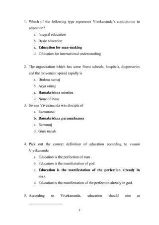 2
1. Which of the following type represents Vivekananda’s contribution to
education?
a. Integral education
b. Basic education
c. Education for man-making
d. Education for international understanding
2. The organization which has some finest schools, hospitals, dispensaries
and the movement spread rapidly is
a. Brahma samaj
b. Arya samaj
c. Ramakrishna mission
d. None of these
3. Swami Vivekananda was disciple of
a. Ramanand
b. Ramakrishna paramahamsa
c. Ramanuj
d. Guru nanak
4. Pick out the correct definition of education according to swami
Vivekananda
a. Education is the perfection of man .
b. Education is the manifestation of god.
c. Education is the manifestation of the perfection already in
man.
d. Education is the manifestation of the perfection already in god.
5. According to Vivekananda, education should aim at
__________________
 