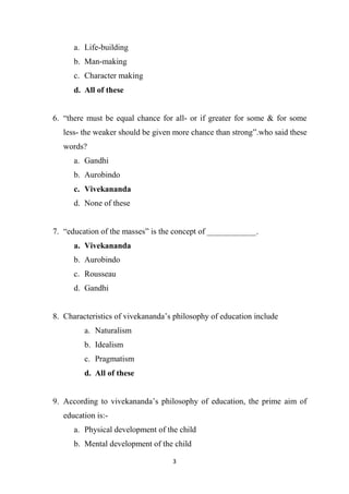 3
a. Life-building
b. Man-making
c. Character making
d. All of these
6. “there must be equal chance for all- or if greater for some & for some
less- the weaker should be given more chance than strong”.who said these
words?
a. Gandhi
b. Aurobindo
c. Vivekananda
d. None of these
7. “education of the masses” is the concept of ____________.
a. Vivekananda
b. Aurobindo
c. Rousseau
d. Gandhi
8. Characteristics of vivekananda’s philosophy of education include
a. Naturalism
b. Idealism
c. Pragmatism
d. All of these
9. According to vivekananda’s philosophy of education, the prime aim of
education is:-
a. Physical development of the child
b. Mental development of the child
 