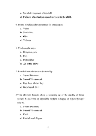 4
c. Social development of the child
d. Fullness of perfection already present in the child.
10. Swami Vivekananda was famous for speaking on
a. Vedas
b. Medicians
c. Gita
d. Vedanta
11. Vivekananda was a
a. Religious guru
b. Poet
c. Philosopher
d. All of the above
12. Ramakrishna mission was founded by
a. Swami Dayanand
b. Swami Vivekanand
c. Raja Ram Mohan Roy
d. Guru Nanak Dev
13.“The affection brought about a lossening up of the rigidity of hindu
society & ahs been an admirable modern influence on hindu thought”
said by.
a. Swami Dayanand
b. Swami Vivekanand
c. Kabir
d. Rabindranath Tagore
 