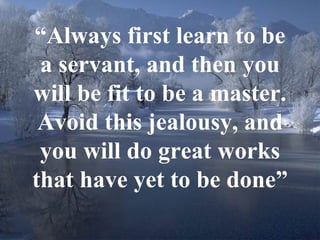“ Always first learn to be a servant, and then you will be fit to be a master. Avoid this jealousy, and you will do great works that have yet to be done” 