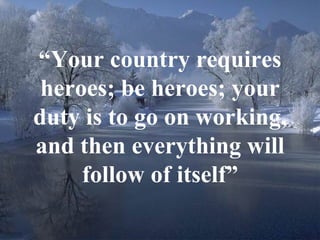 “ Your country requires heroes; be heroes; your duty is to go on working, and then everything will follow of itself” 