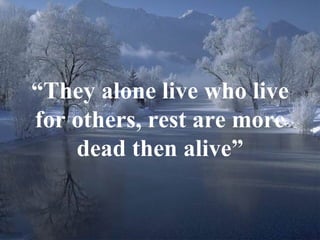 “ They alone live who live for others, rest are more dead then alive” 