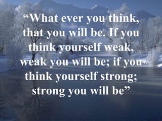 “ What ever you think, that you will be. If you think yourself weak, weak you will be; if you think yourself strong; strong you will be” 