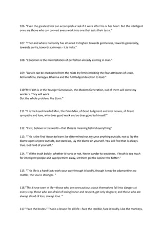 106. “Even the greatest fool can accomplish a task if it were after his or her heart. But the intelligent
ones are those who can convert every work into one that suits their taste.”



107. “The Land where humanity has attained its highest towards gentleness, towards generosity,
towards purity, towards calmness - it is India.”



108. “Education is the manifestation of perfection already existing in man.”



109. “Desire can be eradicated from the roots by firmly imbibing the four attributes of: Jnan,
Atmanishtha, Vairagya, Dharma and the full fledged devotion to God.”



110“My Faith is in the Younger Generation, the Modern Generation, out of them will come my
workers. They will work
Out the whole problem, like Lions.”



111.“It is the Level-headed Man, the Calm Man, of Good Judgment and cool nerves, of Great
sympathy and love, who does good work and so does good to himself.”



112. “First, believe in the world—that there is meaning behind everything”

113. “This is the first lesson to learn: be determined not to curse anything outside, not to lay the
blame upon anyone outside, but stand up, lay the blame on yourself. You will find that is always
true. Get hold of yourself.”

114. “Tell the truth boldly, whether it hurts or not. Never pander to weakness. If truth is too much
for intelligent people and sweeps them away, let them go; the sooner the better.”



115. “This life is a hard fact; work your way through it boldly, though it may be adamantine; no
matter, the soul is stronger. “



116.”This I have seen in life—those who are overcautious about themselves fall into dangers at
every step; those who are afraid of losing honor and respect, get only disgrace; and those who are
always afraid of loss, always lose. “



117.“Face the brutes.” That is a lesson for all life—face the terrible, face it boldly. Like the monkeys,
 