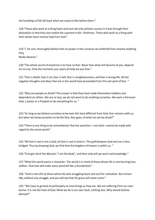 the hardships of life fall back when we cease to flee before them.”

118.”Those who work at a thing heart and soul not only achieve success in it but through their
absorption in that they also realize the supreme truth—Brahman. Those who work at a thing with
their whole heart receive help from God.”



119.”I, for one, thoroughly believe that no power in the universe can withhold from anyone anything
they
Really deserve.”

120.”The whole secret of existence is to have no fear. Never fear what will become of you, depend
on no one. Only the moments you reject all help are you free.”

121.”Fear is death, fear is sin, fear is hell, fear is unrighteousness, and fear is wrong life. All the
negative thoughts and ideas that are in the world have proceeded from this evil spirit of fear. “



122.”Why are people so afraid? The answer is that they have made themselves helpless and
dependent on others. We are so lazy, we do not want to do anything ourselves. We want a Personal
God, a Savior or a Prophet to do everything for us. “



123.”As long as we believe ourselves to be even the least different from God, fear remains with us;
but when we know ourselves to be the One, fear goes; of what can we be afraid?”

124.”There is one thing to be remembered: that the assertion—I am God—cannot be made with
regard to the sense-world.”



125.”All that is real in me is God; all that is real in God is I. The gulf between God and me is thus
bridged. Thus by knowing God, we find that the kingdom of heaven is within us. “

126.”First get rid of the delusion “I am the body”, and then only will we want real knowledge.”

127.”What the world wants is character. The world is in need of those whose life is one burning love,
selfless. That love will make every word tell like a thunderbolt.”

128. “God is merciful to those whom He sees struggling heart and soul for realization. But remain
idle, without any struggle, and you will see that His grace will never come.”

129. “We have to go back to philosophy to treat things as they are. We are suffering from our own
karma. It is not the fault of God. What we do is our own fault, nothing else. Why should God be
blamed?”
 