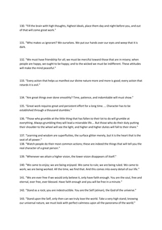 130. “Fill the brain with high thoughts, highest ideals, place them day and night before you, and out
of that will come great work.”



131. “Who makes us ignorant? We ourselves. We put our hands over our eyes and weep that it is
dark.



132. “We must have friendship for all; we must be merciful toward those that are in misery; when
people are happy, we ought to be happy; and to the wicked we must be indifferent. These attitudes
will make the mind peaceful.”



133. “Every action that helps us manifest our divine nature more and more is good; every action that
retards it is evil.”



134. “Are great things ever done smoothly? Time, patience, and indomitable will must show.”

135. “Great work requires great and persistent effort for a long time. … Character has to be
established through a thousand stumbles.”

136. “Those who grumble at the little thing that has fallen to their lot to do will grumble at
everything. Always grumbling they will lead a miserable life…. But those who do their duty putting
their shoulder to the wheel will see the light, and higher and higher duties will fall to their share.”

137. “Learning and wisdom are superfluities, the surface glitter merely, but it is the heart that is the
seat of all power.”
138. “Watch people do their most common actions; these are indeed the things that will tell you the
real character of a great person.”

139. “Whenever we attain a higher vision, the lower vision disappears of itself.”

140. “We came to enjoy; we are being enjoyed. We came to rule; we are being ruled. We came to
work; we are being worked. All the time, we find that. And this comes into every detail of our life.”

141. “We are ever free if we would only believe it, only have faith enough. You are the soul, free and
eternal, ever free, ever blessed. Have faith enough and you will be free in a minute.”

142. “Stand as a rock; you are indestructible. You are the Self (atman), the God of the universe.”

143. “Stand upon the Self, only then can we truly love the world. Take a very high stand; knowing
our universal nature, we must look with perfect calmness upon all the panorama of the world.”
 