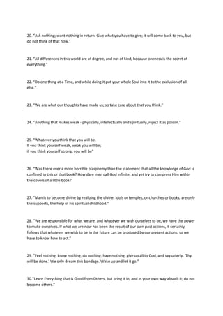 20. “Ask nothing; want nothing in return. Give what you have to give; it will come back to you, but
do not think of that now.”



21. “All differences in this world are of degree, and not of kind, because oneness is the secret of
everything.”



22. “Do one thing at a Time, and while doing it put your whole Soul into it to the exclusion of all
else.”



23. “We are what our thoughts have made us; so take care about that you think.”



24. “Anything that makes weak - physically, intellectually and spiritually, reject it as poison.”



25. “Whatever you think that you will be.
If you think yourself weak, weak you will be;
if you think yourself strong, you will be”



26. “Was there ever a more horrible blasphemy than the statement that all the knowledge of God is
confined to this or that book? How dare men call God infinite, and yet try to compress Him within
the covers of a little book!”



27. “Man is to become divine by realizing the divine. Idols or temples, or churches or books, are only
the supports, the help of his spiritual childhood.”



28. “We are responsible for what we are, and whatever we wish ourselves to be, we have the power
to make ourselves. If what we are now has been the result of our own past actions, it certainly
follows that whatever we wish to be in the future can be produced by our present actions; so we
have to know how to act.”



29. “Feel nothing, know nothing, do nothing, have nothing, give up all to God, and say utterly, 'Thy
will be done.' We only dream this bondage. Wake up and let it go.”



30.“Learn Everything that is Good from Others, but bring it in, and in your own way absorb it; do not
become others.”
 