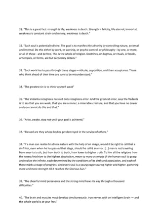 31. “This is a great fact: strength is life; weakness is death. Strength is felicity, life eternal, immortal;
weakness is constant strain and misery, weakness is death.”



32. “Each soul is potentially divine. The goal is to manifest this divinity by controlling nature, external
and internal. Do this either by work, or worship, or psychic control, or philosophy - by one, or more,
or all of these - and be free. This is the whole of religion. Doctrines, or dogmas, or rituals, or books,
or temples, or forms, are but secondary details.”



33. “Each work has to pass through these stages—ridicule, opposition, and then acceptance. Those
who think ahead of their time are sure to be misunderstood.”



34. “The greatest sin is to think yourself weak”



35. “The Vedanta recognizes no sin it only recognizes error. And the greatest error, says the Vedanta
is to say that you are weak, that you are a sinner, a miserable creature, and that you have no power
and you cannot do this and that.”



36. “Arise, awake, stop not until your goal is achieved.”



37. “Blessed are they whose bodies get destroyed in the service of others.”



38. “If a man can realize his divine nature with the help of an image, would it be right to call that a
sin? Nor, even when he has passed that stage, should he call it an error. [...] man is not traveling
from error to truth, but from truth to truth, from lower to higher truth. To him all the religions from
the lowest fetishism to the highest absolutism, mean so many attempts of the human soul to grasp
and realize the Infinite, each determined by the conditions of its birth and association, and each of
these marks a stage of progress; and every soul is a young eagle soaring higher and higher, gathering
more and more strength till it reaches the Glorious Sun.”



39. “The cheerful mind perseveres and the strong mind hews its way through a thousand
difficulties.”



40. “The brain and muscles must develop simultaneously. Iron nerves with an intelligent brain — and
the whole world is at your feet.”
 