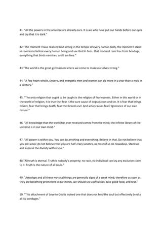 41. “All the powers in the universe are already ours. It is we who have put our hands before our eyes
and cry that it is dark.”



42.“The moment I have realized God sitting in the temple of every human body, the moment I stand
in reverence before every human being and see God in him - that moment I am free from bondage,
everything that binds vanishes, and I am free.”



43.“The world is the great gymnasium where we come to make ourselves strong.”



44. “A few heart-whole, sincere, and energetic men and women can do more in a year than a mob in
a century.”



45. “The only religion that ought to be taught is the religion of fearlessness. Either in this world or in
the world of religion, it is true that fear is the sure cause of degradation and sin. It is fear that brings
misery, fear that brings death, fear that breeds evil. And what causes fear? Ignorance of our own
nature.”



46. “All knowledge that the world has ever received comes from the mind; the infinite library of the
universe is in our own mind.”



47. “All power is within you. You can do anything and everything. Believe in that. Do not believe that
you are weak; do not believe that you are half-crazy lunatics, as most of us do nowadays. Stand up
and express the divinity within you.”



48.“All truth is eternal. Truth is nobody’s property; no race, no individual can lay any exclusive claim
to it. Truth is the nature of all souls.”



49. “Astrology and all these mystical things are generally signs of a weak mind; therefore as soon as
they are becoming prominent in our minds, we should see a physician, take good food, and rest.”



50. “This attachment of Love to God is indeed one that does not bind the soul but effectively breaks
all its bondages.”
 