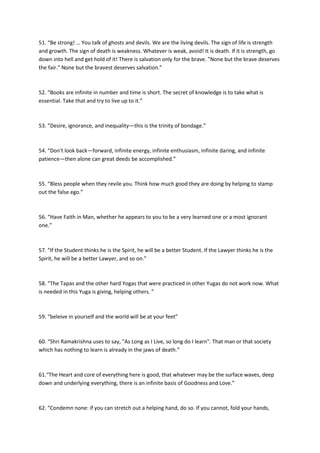 51. “Be strong! … You talk of ghosts and devils. We are the living devils. The sign of life is strength
and growth. The sign of death is weakness. Whatever is weak, avoid! It is death. If it is strength, go
down into hell and get hold of it! There is salvation only for the brave. "None but the brave deserves
the fair." None but the bravest deserves salvation.”



52. “Books are infinite in number and time is short. The secret of knowledge is to take what is
essential. Take that and try to live up to it.”



53. “Desire, ignorance, and inequality—this is the trinity of bondage.”



54. “Don't look back—forward, infinite energy, infinite enthusiasm, infinite daring, and infinite
patience—then alone can great deeds be accomplished.”



55. “Bless people when they revile you. Think how much good they are doing by helping to stamp
out the false ego.”



56. “Have Faith in Man, whether he appears to you to be a very learned one or a most ignorant
one.”



57. “If the Student thinks he is the Spirit, he will be a better Student. If the Lawyer thinks he is the
Spirit, he will be a better Lawyer, and so on.”



58. “The Tapas and the other hard Yogas that were practiced in other Yugas do not work now. What
is needed in this Yuga is giving, helping others. ”



59. “beleive in yourself and the world will be at your feet”



60. “Shri Ramakrishna uses to say, "As Long as I Live, so long do I learn". That man or that society
which has nothing to learn is already in the jaws of death.”



61.“The Heart and core of everything here is good, that whatever may be the surface waves, deep
down and underlying everything, there is an infinite basis of Goodness and Love.”



62. “Condemn none: if you can stretch out a helping hand, do so. If you cannot, fold your hands,
 