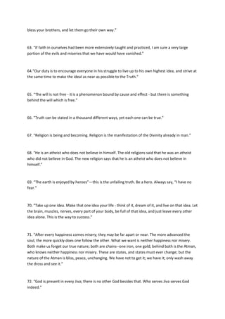 bless your brothers, and let them go their own way.”



63. “If faith in ourselves had been more extensively taught and practiced, I am sure a very large
portion of the evils and miseries that we have would have vanished.”



64.“Our duty is to encourage everyone in his struggle to live up to his own highest idea, and strive at
the same time to make the ideal as near as possible to the Truth.”



65. “The will is not free - it is a phenomenon bound by cause and effect - but there is something
behind the will which is free.”



66. “Truth can be stated in a thousand different ways, yet each one can be true.”



67. “Religion is being and becoming. Religion is the manifestation of the Divinity already in man.”



68. “He is an atheist who does not believe in himself. The old religions said that he was an atheist
who did not believe in God. The new religion says that he is an atheist who does not believe in
himself.”



69. “The earth is enjoyed by heroes”—this is the unfailing truth. Be a hero. Always say, “I have no
fear.”



70. “Take up one idea. Make that one idea your life - think of it, dream of it, and live on that idea. Let
the brain, muscles, nerves, every part of your body, be full of that idea, and just leave every other
idea alone. This is the way to success.”



71. “After every happiness comes misery; they may be far apart or near. The more advanced the
soul, the more quickly does one follow the other. What we want is neither happiness nor misery.
Both make us forget our true nature; both are chains--one iron, one gold; behind both is the Atman,
who knows neither happiness nor misery. These are states, and states must ever change; but the
nature of the Atman is bliss, peace, unchanging. We have not to get it; we have it; only wash away
the dross and see it.”



72. “God is present in every Jiva; there is no other God besides that. Who serves Jiva serves God
indeed.”
 