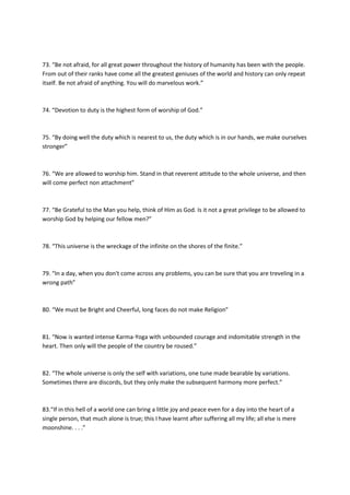 73. “Be not afraid, for all great power throughout the history of humanity has been with the people.
From out of their ranks have come all the greatest geniuses of the world and history can only repeat
itself. Be not afraid of anything. You will do marvelous work.”



74. “Devotion to duty is the highest form of worship of God.”



75. “By doing well the duty which is nearest to us, the duty which is in our hands, we make ourselves
stronger”



76. “We are allowed to worship him. Stand in that reverent attitude to the whole universe, and then
will come perfect non attachment”



77. “Be Grateful to the Man you help, think of Him as God. Is it not a great privilege to be allowed to
worship God by helping our fellow men?”



78. “This universe is the wreckage of the infinite on the shores of the finite.”



79. “In a day, when you don't come across any problems, you can be sure that you are treveling in a
wrong path”



80. “We must be Bright and Cheerful, long faces do not make Religion”



81. “Now is wanted intense Karma-Yoga with unbounded courage and indomitable strength in the
heart. Then only will the people of the country be roused.”



82. “The whole universe is only the self with variations, one tune made bearable by variations.
Sometimes there are discords, but they only make the subsequent harmony more perfect.”



83.“If in this hell of a world one can bring a little joy and peace even for a day into the heart of a
single person, that much alone is true; this I have learnt after suffering all my life; all else is mere
moonshine. . . .”
 