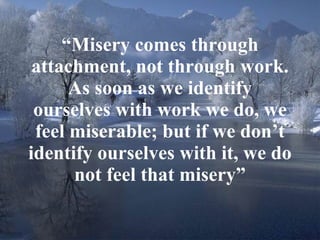 “ Misery comes through attachment, not through work. As soon as we identify ourselves with work we do, we feel miserable; but if we don’t identify ourselves with it, we do not feel that misery” 