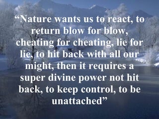“ Nature wants us to react, to return blow for blow, cheating for cheating, lie for lie, to hit back with all our might, then it requires a super divine power not hit back, to keep control, to be unattached” 