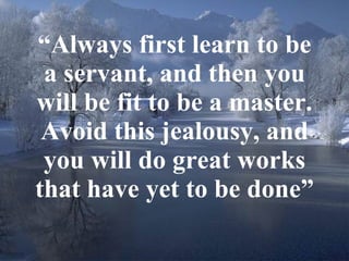 “ Always first learn to be a servant, and then you will be fit to be a master. Avoid this jealousy, and you will do great works that have yet to be done” 