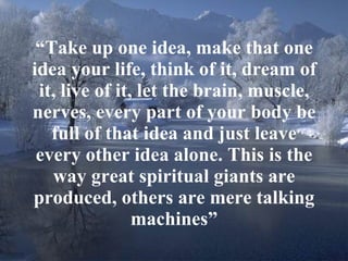“ Take up one idea, make that one idea your life, think of it, dream of it, live of it, let the brain, muscle, nerves, every part of your body be full of that idea and just leave every other idea alone. This is the way great spiritual giants are produced, others are mere talking machines” 