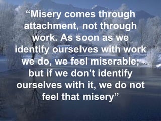 “ Misery comes through attachment, not through work. As soon as we identify ourselves with work we do, we feel miserable; but if we don’t identify ourselves with it, we do not feel that misery” 