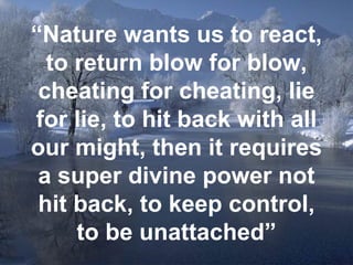 “ Nature wants us to react, to return blow for blow, cheating for cheating, lie for lie, to hit back with all our might, then it requires a super divine power not hit back, to keep control, to be unattached” 
