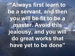 “ Always first learn to be a servant, and then you will be fit to be a master. Avoid this jealousy, and you will do great works that have yet to be done” 