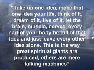 “ Take up one idea, make that one idea your life, think of it, dream of it, live of it, let the brain, muscle, nerves, every part of your body be full of that idea and just leave every other idea alone. This is the way great spiritual giants are produced, others are mere talking machines” 