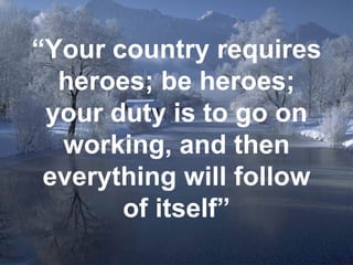 “ Your country requires heroes; be heroes; your duty is to go on working, and then everything will follow of itself” 