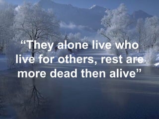 “ They alone live who live for others, rest are more dead then alive” 