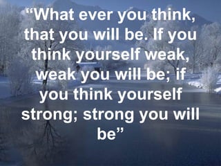 “ What ever you think, that you will be. If you think yourself weak, weak you will be; if you think yourself strong; strong you will be” 