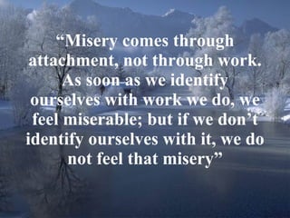 “ Misery comes through attachment, not through work. As soon as we identify ourselves with work we do, we feel miserable; but if we don’t identify ourselves with it, we do not feel that misery” 