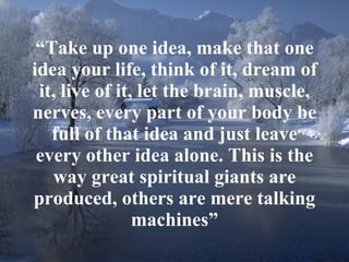 “ Take up one idea, make that one idea your life, think of it, dream of it, live of it, let the brain, muscle, nerves, every part of your body be full of that idea and just leave every other idea alone. This is the way great spiritual giants are produced, others are mere talking machines” 