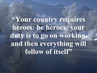 “ Your country requires heroes; be heroes; your duty is to go on working, and then everything will follow of itself” 