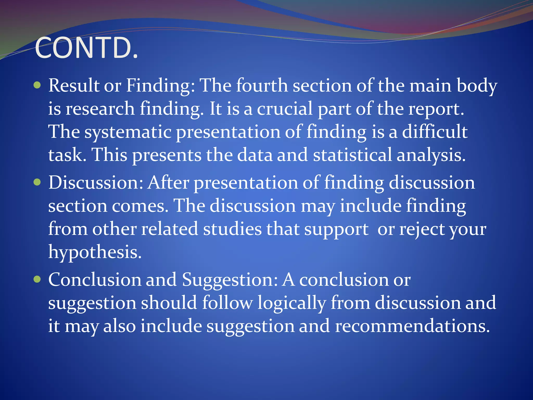 CONTD.
 Result or Finding: The fourth section of the main body
is research finding. It is a crucial part of the report.
The systematic presentation of finding is a difficult
task. This presents the data and statistical analysis.
 Discussion: After presentation of finding discussion
section comes. The discussion may include finding
from other related studies that support or reject your
hypothesis.
 Conclusion and Suggestion: A conclusion or
suggestion should follow logically from discussion and
it may also include suggestion and recommendations.
 