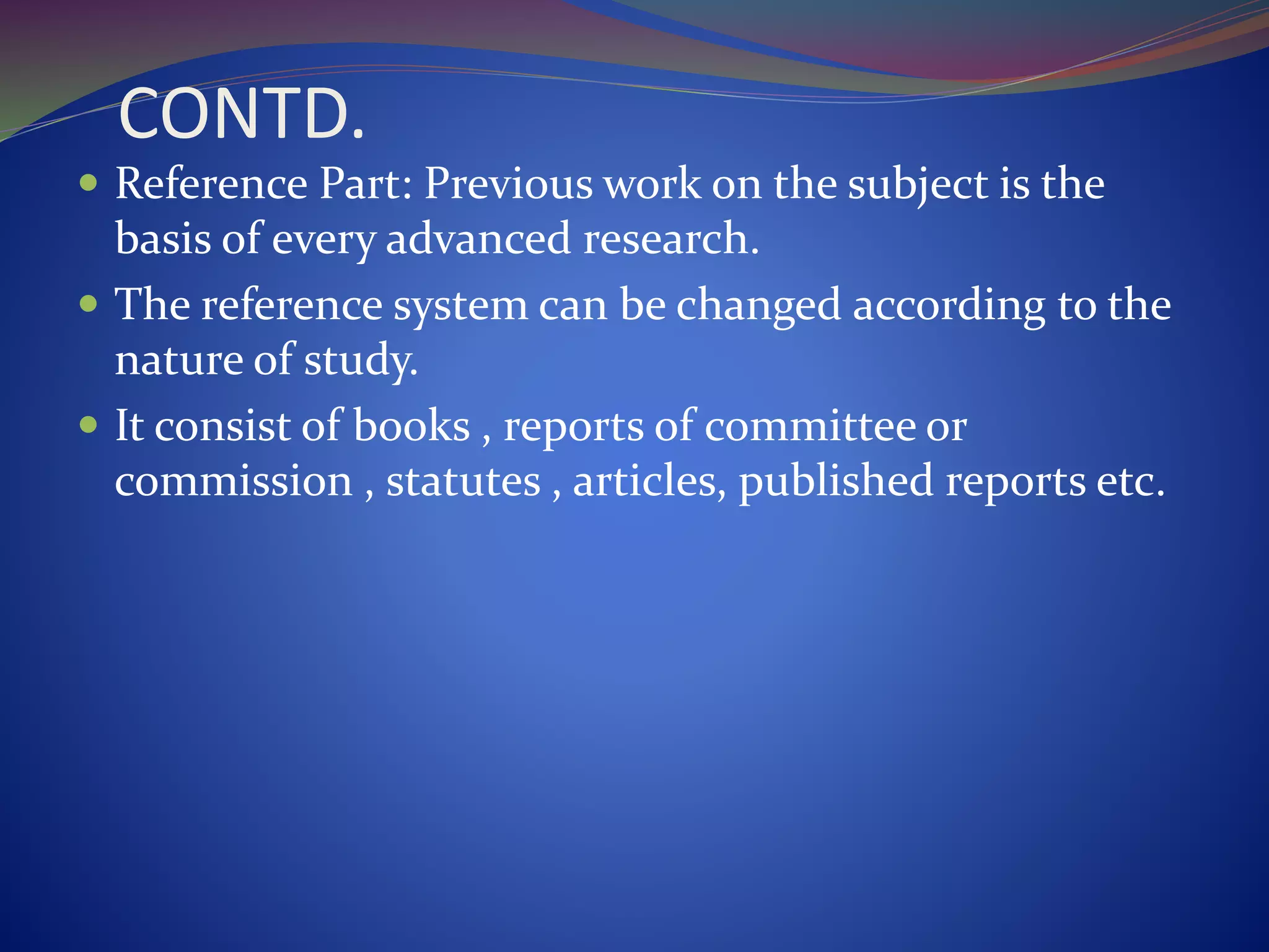 CONTD.
 Reference Part: Previous work on the subject is the
basis of every advanced research.
 The reference system can be changed according to the
nature of study.
 It consist of books , reports of committee or
commission , statutes , articles, published reports etc.
 