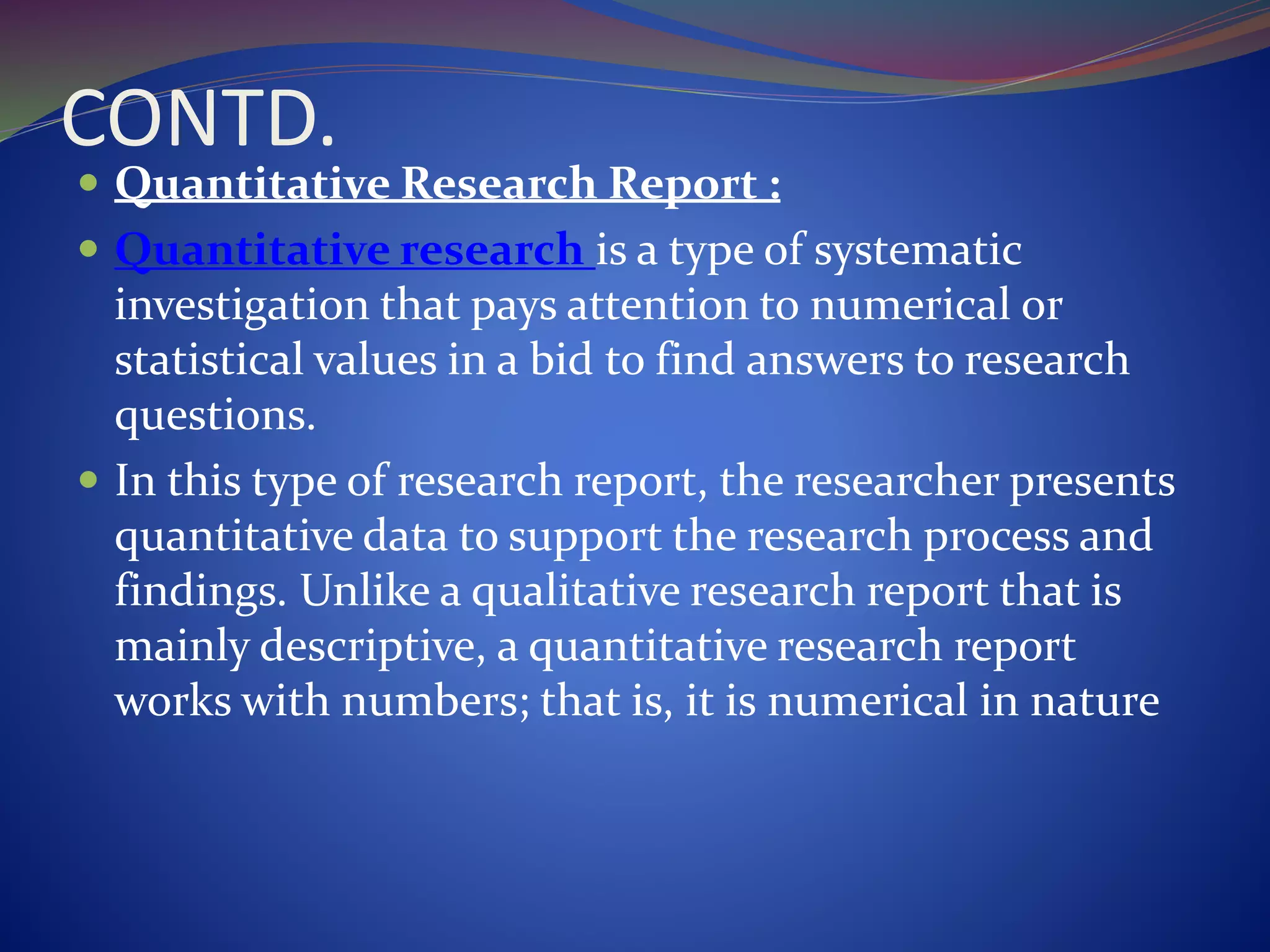 CONTD.
 Quantitative Research Report :
 Quantitative research is a type of systematic
investigation that pays attention to numerical or
statistical values in a bid to find answers to research
questions.
 In this type of research report, the researcher presents
quantitative data to support the research process and
findings. Unlike a qualitative research report that is
mainly descriptive, a quantitative research report
works with numbers; that is, it is numerical in nature
 