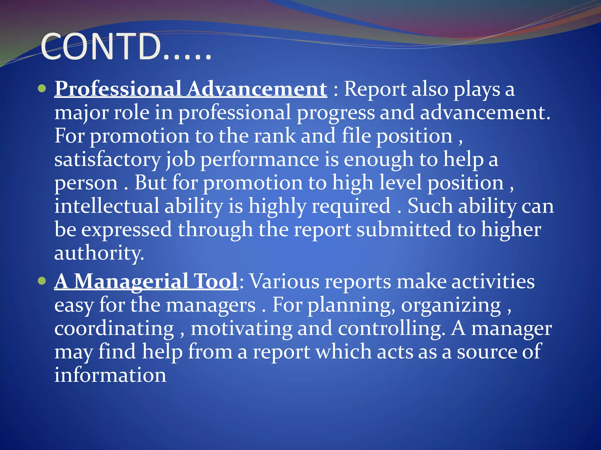 CONTD.....
 Professional Advancement : Report also plays a
major role in professional progress and advancement.
For promotion to the rank and file position ,
satisfactory job performance is enough to help a
person . But for promotion to high level position ,
intellectual ability is highly required . Such ability can
be expressed through the report submitted to higher
authority.
 A Managerial Tool: Various reports make activities
easy for the managers . For planning, organizing ,
coordinating , motivating and controlling. A manager
may find help from a report which acts as a source of
information
 
