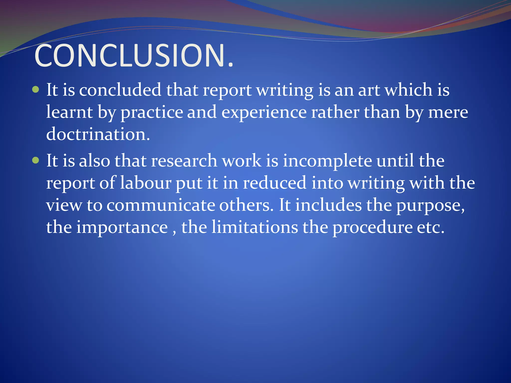 CONCLUSION.
 It is concluded that report writing is an art which is
learnt by practice and experience rather than by mere
doctrination.
 It is also that research work is incomplete until the
report of labour put it in reduced into writing with the
view to communicate others. It includes the purpose,
the importance , the limitations the procedure etc.
 