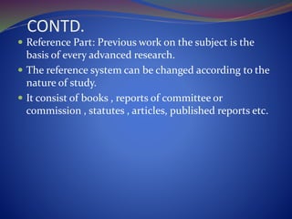 CONTD.
 Reference Part: Previous work on the subject is the
basis of every advanced research.
 The reference system can be changed according to the
nature of study.
 It consist of books , reports of committee or
commission , statutes , articles, published reports etc.
 
