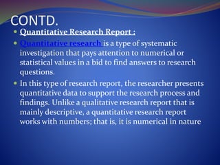 CONTD.
 Quantitative Research Report :
 Quantitative research is a type of systematic
investigation that pays attention to numerical or
statistical values in a bid to find answers to research
questions.
 In this type of research report, the researcher presents
quantitative data to support the research process and
findings. Unlike a qualitative research report that is
mainly descriptive, a quantitative research report
works with numbers; that is, it is numerical in nature
 