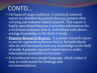 CONTD...
 On basis of target audience. A technical research
report is a detailed document that you present after
carrying out industry-based research. This report is
highly specialized because it provides information for
a technical audience; that is, individuals with above-
average knowledge in the field of study.
 Popular Research Report. A popular research report
is one for a general audience; that is, for individuals
who do not necessarily have any knowledge in the field
of study. A popular research report aims to make
information accessible to everyone.
 It is written in very simple language, which makes it
easy to understand the findings and
recommendations.
 