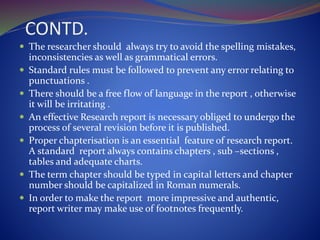 CONTD.
 The researcher should always try to avoid the spelling mistakes,
inconsistencies as well as grammatical errors.
 Standard rules must be followed to prevent any error relating to
punctuations .
 There should be a free flow of language in the report , otherwise
it will be irritating .
 An effective Research report is necessary obliged to undergo the
process of several revision before it is published.
 Proper chapterisation is an essential feature of research report.
A standard report always contains chapters , sub –sections ,
tables and adequate charts.
 The term chapter should be typed in capital letters and chapter
number should be capitalized in Roman numerals.
 In order to make the report more impressive and authentic,
report writer may make use of footnotes frequently.
 