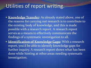 Utilities of report writing.
 Knowledge Transfer: As already stated above, one of
the reasons for carrying out research is to contribute to
the existing body of knowledge, and this is made
possible with a research report. A research report
serves as a means to effectively communicate the
findings of a systematic investigation to all.
 Identification of Knowledge Gaps: With a research
report, you'd be able to identify knowledge gaps for
further inquiry. A research report shows what has been
done while hinting at other areas needing systematic
investigation.
 