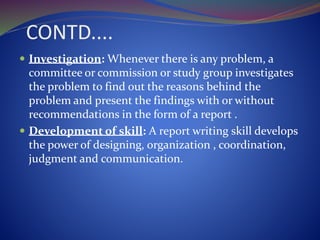 CONTD....
 Investigation: Whenever there is any problem, a
committee or commission or study group investigates
the problem to find out the reasons behind the
problem and present the findings with or without
recommendations in the form of a report .
 Development of skill: A report writing skill develops
the power of designing, organization , coordination,
judgment and communication.
 