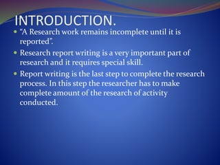 INTRODUCTION.
 “A Research work remains incomplete until it is
reported”.
 Research report writing is a very important part of
research and it requires special skill.
 Report writing is the last step to complete the research
process. In this step the researcher has to make
complete amount of the research of activity
conducted.
 