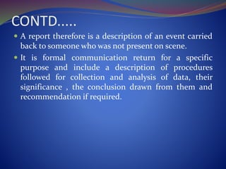 CONTD.....
 A report therefore is a description of an event carried
back to someone who was not present on scene.
 It is formal communication return for a specific
purpose and include a description of procedures
followed for collection and analysis of data, their
significance , the conclusion drawn from them and
recommendation if required.
 