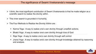 The Ashtanga Institute, Mumbai
 I think, the most significant contribution of Swami Vivekananda is that he made religion as a
scientific search to realize the divinity within.
 This inner search is grounded in humanity.
 The Four Methods to Realize the Divinity Within are :
 Karma Yoga : A way to realize one’s own divinity through unselfish actions.
 Bhakti Yoga : A way to realize one’s own divinity through love of God
 Raja Yoga : A way to realize one’s own divinity through self control
 Jnana Yoga : A way to realize one’s own divinity through knowledge obtained by reasoning
and analysis.
The significance of Swami Vivekananda’s message
 