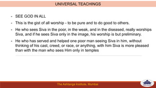 The Ashtanga Institute, Mumbai
- SEE GOD IN ALL
- This is the gist of all worship - to be pure and to do good to others.
- He who sees Siva in the poor, in the weak, and in the diseased, really worships
Siva, and if he sees Siva only in the image, his worship is but preliminary.
- He who has served and helped one poor man seeing Siva in him, without
thinking of his cast, creed, or race, or anything, with him Siva is more pleased
than with the man who sees Him only in temples
UNIVERSAL TEACHINGS
 