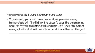 The Ashtanga Institute, Mumbai
PERSEVERE IN YOUR SEARCH FOR GOD
- To succeed, you must have tremendous perseverance,
tremendous will. “I will drink the ocean”; says the persevering
soul, “at my will mountains will crumble up”; Have that sort of
energy, that sort of will, work hard, and you will reach the goal
Kanyakumari
 