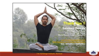 The Ashtanga Institute, Mumbai
Thank You !!
Sandeep Dongre
MA (Yoga), Ph.D (Yoga)
International Yoga Trainer
World Record Holder – Pranayama
www.theashtangainstitute.com
www.facebook.com/TheAshtangaInstitute
Mob : 9820209311 / 9967504832
13
 
