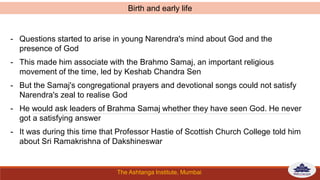 The Ashtanga Institute, Mumbai
- Questions started to arise in young Narendra's mind about God and the
presence of God
- This made him associate with the Brahmo Samaj, an important religious
movement of the time, led by Keshab Chandra Sen
- But the Samaj's congregational prayers and devotional songs could not satisfy
Narendra's zeal to realise God
- He would ask leaders of Brahma Samaj whether they have seen God. He never
got a satisfying answer
- It was during this time that Professor Hastie of Scottish Church College told him
about Sri Ramakrishna of Dakshineswar
Birth and early life
 